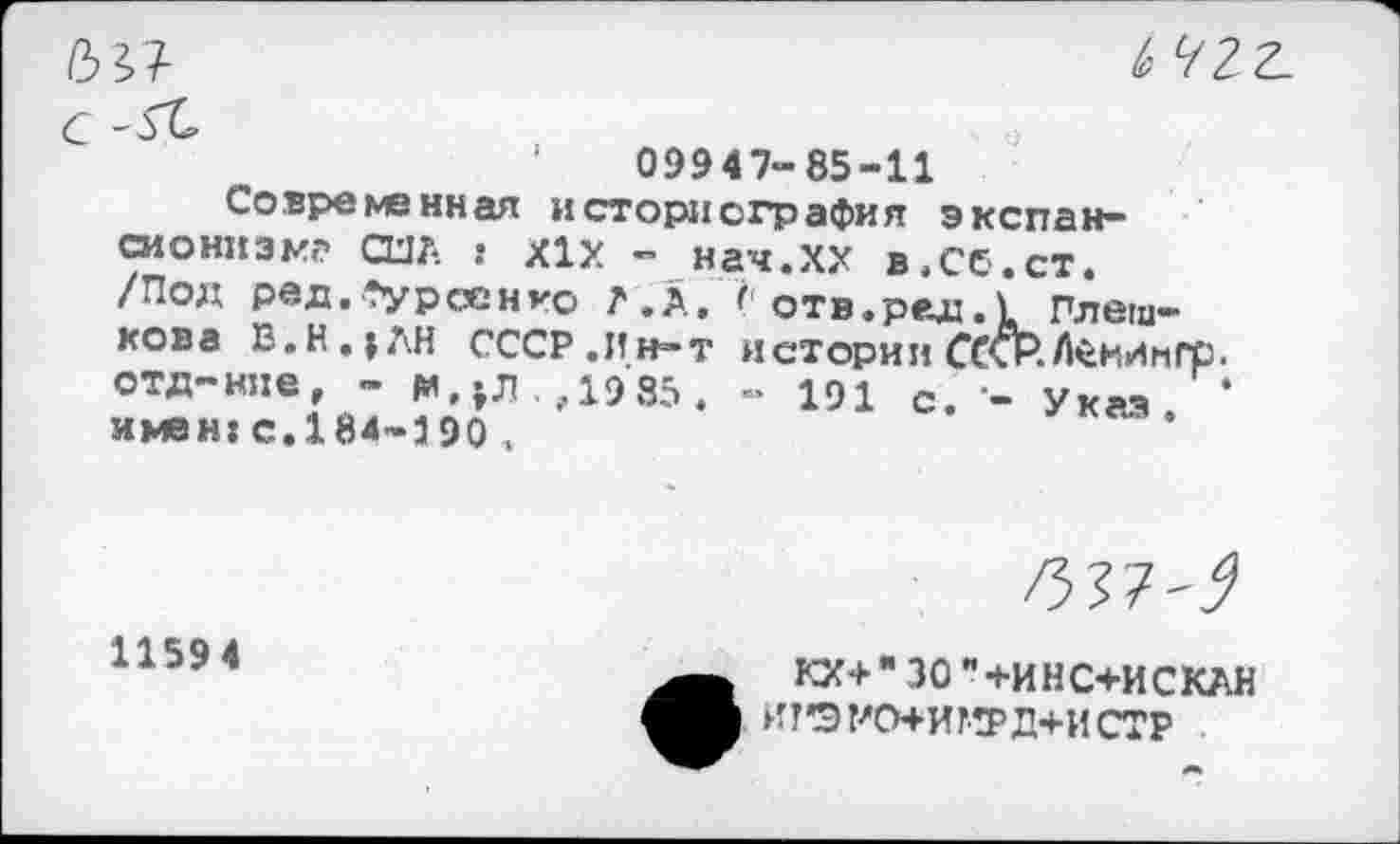 ﻿ыт-
'	09947-85-11
Современная историография экспансионизм? США s Х1Х - нач.ХХ в.Сб.ст. /Под ред.*урсенго А.А. отв.рад.£ Плешкова Е.Н.;ДН СССР.Ин-т истории ССхР.Л<ёМИнГр. отд-нне, - РМЛ.Д985 . - 191 с. - Указ. * имен: с.184-390 ..

1159 4
КХ+"30"+ИНС+ИСКАН ИТ’ЭУО+ИГРД+ИСТР